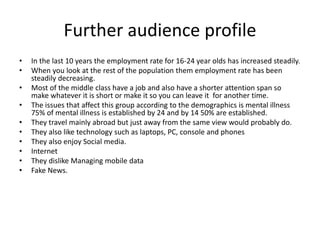 Further audience profile
• In the last 10 years the employment rate for 16-24 year olds has increased steadily.
• When you look at the rest of the population them employment rate has been
steadily decreasing.
• Most of the middle class have a job and also have a shorter attention span so
make whatever it is short or make it so you can leave it for another time.
• The issues that affect this group according to the demographics is mental illness
75% of mental illness is established by 24 and by 14 50% are established.
• They travel mainly abroad but just away from the same view would probably do.
• They also like technology such as laptops, PC, console and phones
• They also enjoy Social media.
• Internet
• They dislike Managing mobile data
• Fake News.
 