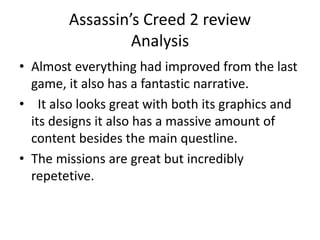 Assassin’s Creed 2 review
Analysis
• Almost everything had improved from the last
game, it also has a fantastic narrative.
• It also looks great with both its graphics and
its designs it also has a massive amount of
content besides the main questline.
• The missions are great but incredibly
repetetive.
 