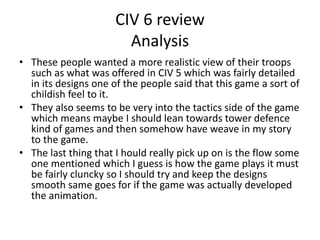 CIV 6 review
Analysis
• These people wanted a more realistic view of their troops
such as what was offered in CIV 5 which was fairly detailed
in its designs one of the people said that this game a sort of
childish feel to it.
• They also seems to be very into the tactics side of the game
which means maybe I should lean towards tower defence
kind of games and then somehow have weave in my story
to the game.
• The last thing that I hould really pick up on is the flow some
one mentioned which I guess is how the game plays it must
be fairly cluncky so I should try and keep the designs
smooth same goes for if the game was actually developed
the animation.
 