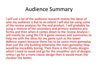 Audience Summary
I will use a lot of the audience research mainly the ideas of
who my audience is but to an extent I will also be using some
of the review analyses for the end product. I will probably be
using a mixture of the secondary and primary audience pro
forma and then when it comes down to the review Analysis I
will mainly be using the CIV 6 game reviews and summaries to
help me with the ideas for my game such as the tower
defence aspect because there has to be some more gameplay
than just the city building otherwise the main gameplay loop
would be incredibly boring. Then there is the Clunky designs
which I need to avoid and go for the smoother sort of designs
unless I go for a more classic design then it would mean the
clunkier the better.
 