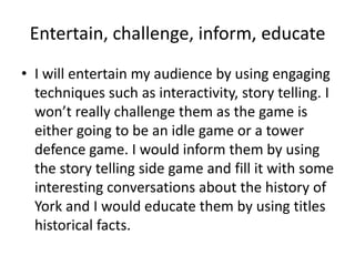 Entertain, challenge, inform, educate
• I will entertain my audience by using engaging
techniques such as interactivity, story telling. I
won’t really challenge them as the game is
either going to be an idle game or a tower
defence game. I would inform them by using
the story telling side game and fill it with some
interesting conversations about the history of
York and I would educate them by using titles
historical facts.
 
