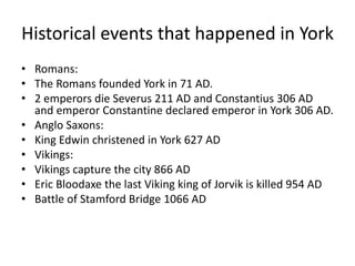 Historical events that happened in York
• Romans:
• The Romans founded York in 71 AD.
• 2 emperors die Severus 211 AD and Constantius 306 AD
and emperor Constantine declared emperor in York 306 AD.
• Anglo Saxons:
• King Edwin christened in York 627 AD
• Vikings:
• Vikings capture the city 866 AD
• Eric Bloodaxe the last Viking king of Jorvik is killed 954 AD
• Battle of Stamford Bridge 1066 AD
 