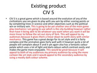 Existing product
CIV 5
• CIV 5 is a great game which is based around the evolution of any of the
civilizations you are given to play with you win by either scoring points or
by completing trees in science and other objectives such as the political
win or military win. This is going to be yet another one of the main game
play mechanics I am going to use which is the city building however rather
than have it being able to do whatever you want when you want it will be
more linear to follow the set out story of York. This will appeal to my
audiences because it gives them a linear down to earth story with similar
mechanics. This game has a great design for its art style and it is fairly
complex and the animation goes fairly well with it however quite a lot of
people still complain about it and it yet again also has a fantastic colour
palate which uses a lot of light and dark colours which contrast easily and
makes the game more enjoyable. This would be great because it will
appeal to both of my audiences my primary audience by using the more
cartoon like art style and it would appeal to the secondary audience by
using a mostly dark colour scheme.
 