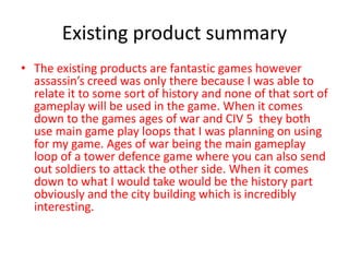Existing product summary
• The existing products are fantastic games however
assassin’s creed was only there because I was able to
relate it to some sort of history and none of that sort of
gameplay will be used in the game. When it comes
down to the games ages of war and CIV 5 they both
use main game play loops that I was planning on using
for my game. Ages of war being the main gameplay
loop of a tower defence game where you can also send
out soldiers to attack the other side. When it comes
down to what I would take would be the history part
obviously and the city building which is incredibly
interesting.
 