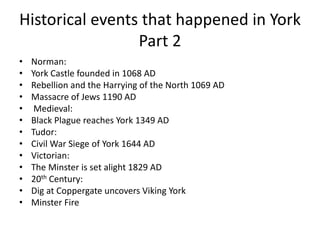 Historical events that happened in York
Part 2
• Norman:
• York Castle founded in 1068 AD
• Rebellion and the Harrying of the North 1069 AD
• Massacre of Jews 1190 AD
• Medieval:
• Black Plague reaches York 1349 AD
• Tudor:
• Civil War Siege of York 1644 AD
• Victorian:
• The Minster is set alight 1829 AD
• 20th Century:
• Dig at Coppergate uncovers Viking York
• Minster Fire
 