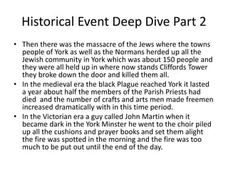 Historical Event Deep Dive Part 2
• Then there was the massacre of the Jews where the towns
people of York as well as the Normans herded up all the
Jewish community in York which was about 150 people and
they were all held up in where now stands Cliffords Tower
they broke down the door and killed them all.
• In the medieval era the black Plague reached York it lasted
a year about half the members of the Parish Priests had
died and the number of crafts and arts men made freemen
increased dramatically with in this time period.
• In the Victorian era a guy called John Martin when it
became dark in the York Minster he went to the choir piled
up all the cushions and prayer books and set them alight
the fire was spotted in the morning and the fire was too
much to be put out until the end of the day.
 