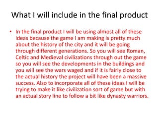 What I will include in the final product
• In the final product I will be using almost all of these
ideas because the game I am making is pretty much
about the history of the city and it will be going
through different generations. So you will see Roman,
Celtic and Medieval civilizations through out the game
so you will see the developments in the buildings and
you will see the wars waged and if it is fairly close to
the actual history the project will have been a massive
success. Also to incorporate all of these ideas I will be
trying to make it like civilization sort of game but with
an actual story line to follow a bit like dynasty warriors.
 