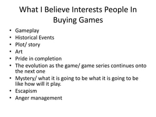What I Believe Interests People In
Buying Games
• Gameplay
• Historical Events
• Plot/ story
• Art
• Pride in completion
• The evolution as the game/ game series continues onto
the next one
• Mystery/ what it is going to be what it is going to be
like how will it play.
• Escapism
• Anger management
 
