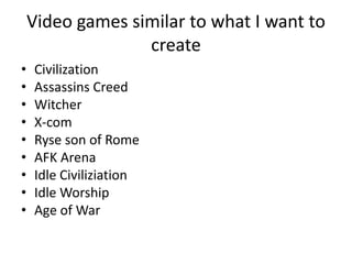 Video games similar to what I want to
create
• Civilization
• Assassins Creed
• Witcher
• X-com
• Ryse son of Rome
• AFK Arena
• Idle Civiliziation
• Idle Worship
• Age of War
 