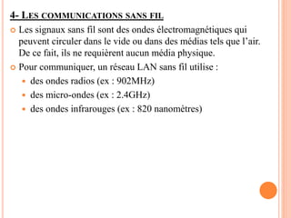 4- LES COMMUNICATIONS SANS FIL
 Les signaux sans fil sont des ondes électromagnétiques qui
peuvent circuler dans le vide ou dans des médias tels que l’air.
De ce fait, ils ne requièrent aucun média physique.
 Pour communiquer, un réseau LAN sans fil utilise :
 des ondes radios (ex : 902MHz)
 des micro-ondes (ex : 2.4GHz)
 des ondes infrarouges (ex : 820 nanomètres)
 