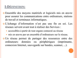 I-DÉFINITION:
 Ensemble des moyens matériels et logiciels mis en œuvre
pour assurer les communications entre ordinateurs, stations
de travail et terminaux informatiques.
 L’échange d’information n’est pas une fin en soi. Les
réseaux servent avant tout à réaliser des Services :
 accessibles à partir de tout organe connecté au réseau
 mis en œuvre par un ensemble d’ordinateurs sur le réseau.
 Un réseau permet de partager des ressources entre des
ordinateurs: données ou périphériques (imprimante,
connexion Internet, sauvegarde sur bandes, scanner, ...).
 