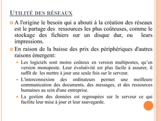UTILITÉ DES RÉSEAUX
 A l'origine le besoin qui a abouti à la création des réseaux
est le partage des ressources les plus coûteuses, comme le
stockage des fichiers sur un disque dur, ou leurs
impressions.
 En raison de la baisse des prix des périphériques d'autres
raisons émergent:
 Les logiciels sont moins coûteux en version multipostes, qu’en
version monoposte. Leur évolutivité est plus facile à assurer, il
suffit de les mettre à jour une seule fois sur le serveur.
 L'interconnexion des ordinateurs permet une meilleure
communication des documents, des messages, et des ressources
humaines au sein d'une entreprise.
 La gestion des données est regroupées sur le serveur ce qui
facilite leur mise à jour et leur sauvegarde.
 
