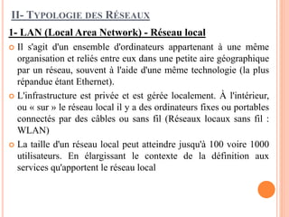 II- TYPOLOGIE DES RÉSEAUX
1- LAN (Local Area Network) - Réseau local
 Il s'agit d'un ensemble d'ordinateurs appartenant à une même
organisation et reliés entre eux dans une petite aire géographique
par un réseau, souvent à l'aide d'une même technologie (la plus
répandue étant Ethernet).
 L'infrastructure est privée et est gérée localement. À l'intérieur,
ou « sur » le réseau local il y a des ordinateurs fixes ou portables
connectés par des câbles ou sans fil (Réseaux locaux sans fil :
WLAN)
 La taille d'un réseau local peut atteindre jusqu'à 100 voire 1000
utilisateurs. En élargissant le contexte de la définition aux
services qu'apportent le réseau local
 