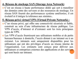 4- Réseau de stockage SAN (Storage Area Network)
 C’est un réseau à haute performance dédié qui sert à transférer
des données entre des serveurs et des ressources de stockage. Un
réseau SAN fournit des performances système améliorées, il est
évolutif et il intègre la tolérance aux sinistres..
5- Réseau privé virtuel VPN (Virtual Private Network) :
 C’un réseau privé, qui offre une connectivité sécurisée et fiable,
construit au sein d’une infrastructure de réseau publique. Les
VPN d’accès, d’intranet et d’extranet sont les trois principaux
types de VPN.
 Les VPN d’accès fournissent aux utilisateurs mobiles et de petits
bureaux/bureaux à domicile, l’accès distant à un intranet ou à un
extranet. Les intranets sont uniquement disponibles pour les
utilisateurs qui ont des privilèges d’accès au réseau interne de
l’organisation. Les extranets sont conçus pour délivrer aux
utilisateurs et entreprises externes des applications et des services
qui sont basés sur intranet.
 