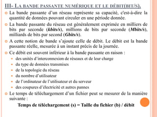 III- LA BANDE PASSANTE NUMÉRIQUE ET LE DÉBIT(BIT/S).
 La bande passante d’un réseau représente sa capacité, c'est-à-dire la
quantité de données pouvant circuler en une période donnée.
 La bande passante du réseau est généralement exprimée en milliers de
bits par seconde (kbits/s), millions de bits par seconde (Mbits/s),
milliards de bits par second (Gbits/s).
 A cette notion de bande s’ajoute celle de débit. Le débit est la bande
passante réelle, mesurée à un instant précis de la journée.
 Ce débit est souvent inférieur à la bande passante en raison :
 des unités d’interconnexion de réseaux et de leur charge
 du type de données transmises
 de la topologie du réseau
 du nombre d’utilisateur
 de l’ordinateur de l’utilisateur et du serveur
 des coupures d’électricité et autres pannes
 Le temps de téléchargement d’un fichier peut se mesurer de la manière
suivante :
Temps de téléchargement (s) = Taille du fichier (b) / débit
 