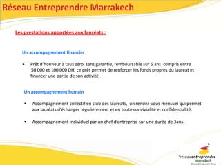 Réseau Entreprendre Marrakech 
Les prestations apportées aux lauréats : 
Un accompagnement financier 
• Prêt d’honneur à taux zéro, sans garantie, remboursable sur 5 ans compris entre 
50 000 et 100 000 DH. ce prêt permet de renforcer les fonds propres du lauréat et 
financer une partie de son activité. 
Un accompagnement humain 
• Accompagnement collectif en club des lauréats, un rendez-vous mensuel qui permet 
aux lauréats d'échanger régulièrement et en toute convivialité et confidentialité. 
• Accompagnement individuel par un chef d’entreprise sur une durée de 3ans. 
 