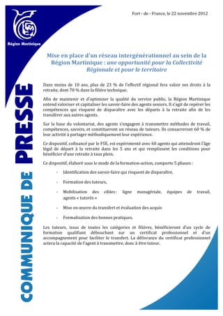 Fort - de - France, le 22 novembre 2012




  Mise en place d'un réseau intergénérationnel au sein de la
   Région Martinique : une opportunité pour la Collectivité
                Régionale et pour le territoire

Dans moins de 10 ans, plus de 23 % de l’effectif régional fera valoir ses droits à la
retraite, dont 70 % dans la filière technique.

Afin de maintenir et d'optimiser la qualité du service public, la Région Martinique
entend valoriser et capitaliser les savoir-faire des agents seniors. Il s’agit de repérer les
compétences qui risquent de disparaître avec les départs à la retraite afin de les
transférer aux autres agents.

Sur la base du volontariat, des agents s’engagent à transmettre méthodes de travail,
compétences, savoirs, et constitueront un réseau de tuteurs. Ils consacreront 60 % de
leur activité à partager méthodiquement leur expérience.

Ce dispositif, cofinancé par le FSE, est expérimenté avec 60 agents qui atteindront l’âge
légal de départ à la retraite dans les 5 ans et qui remplissent les conditions pour
bénéficier d’une retraite à taux plein.

Ce dispositif, élaboré sous le mode de la formation-action, comporte 5 phases :

       -   Identification des savoir-faire qui risquent de disparaître,

       -   Formation des tuteurs,

       -   Mobilisation des      cibles :   ligne     managériale,   équipes    de   travail,
           agents « tutorés »

       -   Mise en œuvre du transfert et évaluation des acquis

       -   Formalisation des bonnes pratiques.

Les tuteurs, issus de toutes les catégories et filières, bénéficieront d’un cycle de
formation qualifiant débouchant sur un certificat professionnel et d’un
accompagnement pour faciliter le transfert. La délivrance du certificat professionnel
actera la capacité de l’agent à transmettre, donc à être tuteur.
 