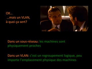 OK… 
 …mais un VLAN, 
à quoi ça sert? 




 Dans un sous‐réseau: les machines sont 
 physiquement proches  
  
 Dans un VLAN: c’est un regroupement logique, peu 
 importe l’emplacement physique des machines  
  
 