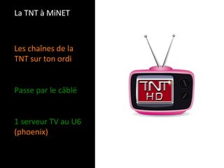 La TNT à MiNET 



Les chaînes de la 
TNT sur ton ordi 
 
 
Passe par le câblé 
 
 
1 serveur TV au U6 
(phoenix) 
 
