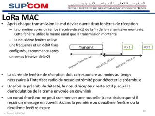 LoRa MAC
• Après chaque transmission le end device ouvre deux fenêtres de réception
– La première après un temps (receive-delay1) de la fin de la transmission montante.
Cette fenêtre utilise le même canal que la transmission montante
– La deuxième fenêtre utilise
une fréquence et un débit fixes
configurés, et commence après
un temps (receive-delay2)
• La durée de fenêtre de réception doit correspondre au moins au temps
nécessaire à l’interface radio du nœud extrémité pour détecter le préambule
• Une fois le préambule détecté, le nœud récepteur reste actif jusqu’à la
démodulation de la trame envoyée en downlink
• un nœud émetteur ne peut commencer une nouvelle transmission que si il
reçoit un message en downlink dans la première ou deuxième fenêtre ou la
deuxième fenêtre expire
H. Tounsi, SUP’COM
18
 