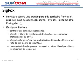 SigFox
• Le réseau couvre une grande partie du territoire français et
plusieurs pays européens (Espagne, Pays-bas, Royaume-Uni,
Portugal,etc.),
• Quelques Services:
– contrôler des panneaux publicitaires,
– gérer le système de ventilation et de chauffage des immeubles
professionnels ou privés,
– gérer des alarmes d’une maison (détecteur d’incendie, détecteur de
fuite de gaz, alarme de sécurité…),
– mieux prévoir les dangers qui menacent la nature (flux d’eau, climat,
tremblement de terre, etc.).
H. Tounsi, SUP’COM
7
 
