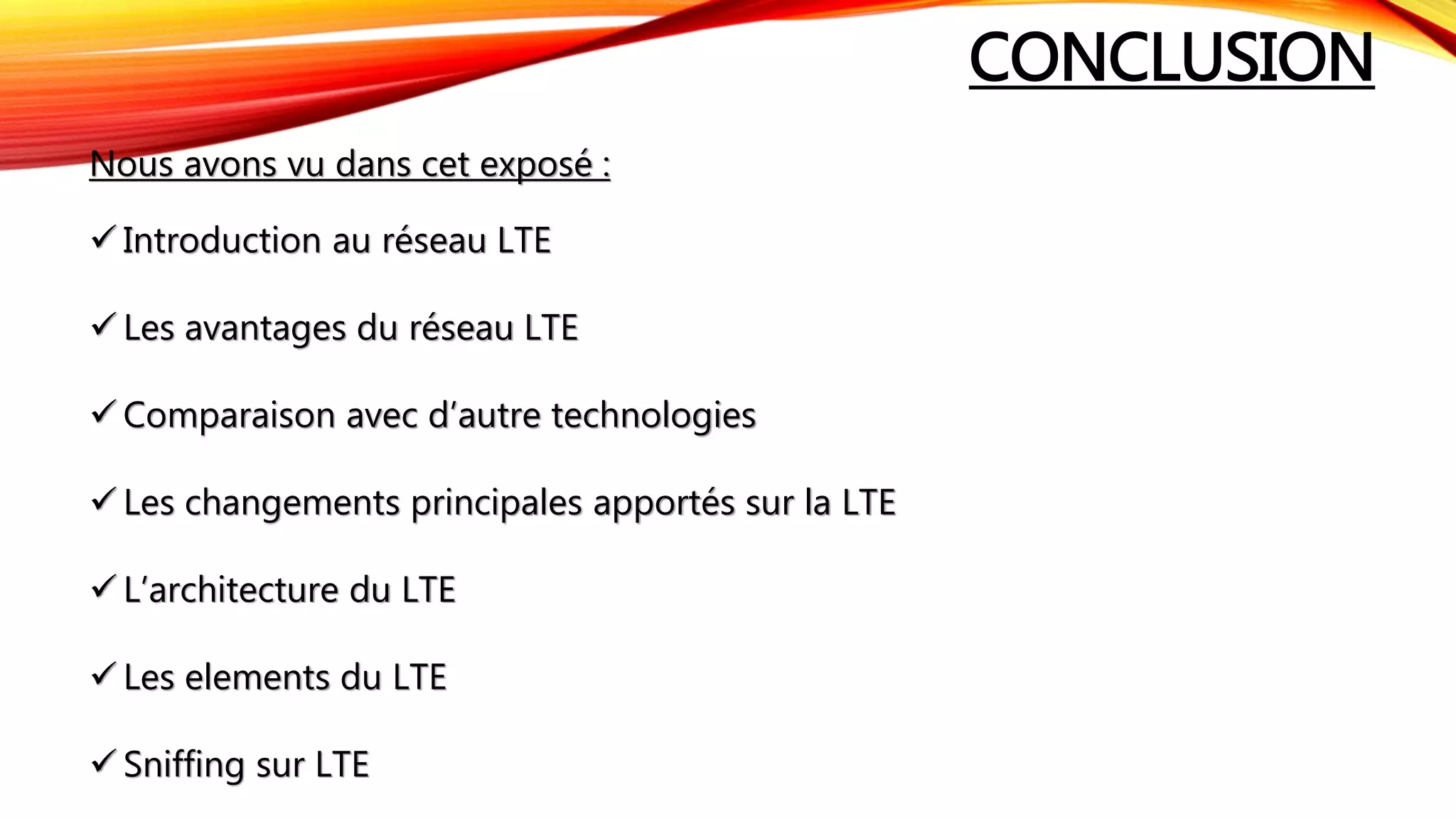 CONCLUSION
Nous avons vu dans cet exposé :
 Introduction au réseau LTE
 Les avantages du réseau LTE
 Comparaison avec d’autre technologies
 Les changements principales apportés sur la LTE
 L’architecture du LTE
 Les elements du LTE
 Sniffing sur LTE
 