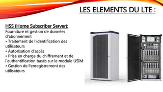 LES ELEMENTS DU LTE :
HSS (Home Subscriber Server):
Fourniture et gestion de données
d'abonnement
• Traitement de l'identification des
utilisateurs
• Autorisation d'accès
• Prise en charge du chiffrement et de
l'authentification basés sur le module USIM
• Gestion de l'enregistrement des
utilisateurs
 