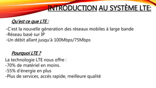 INTRODUCTION AU SYSTÈME LTE:
Qu’est ce que LTE :
-C’est la nouvelle géneration des réseaux mobiles à large bande
-Réseau basé sur IP
-Un débit allant jusqu’à 100Mbps/75Mbps
Pourquoi LTE ?
La technologie LTE nous offre :
-70% de matériel en moins.
-55% d’énergie en plus
-Plus de services, accés rapide, meilleure qualité
 