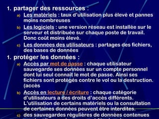 1. partager des ressources :
    a) Les matériels : taux d’utilisation plus élevé et pannes
       moins nombreuses
    b) Les logiciels : une version réseau est installée sur le
       serveur et distribuée sur chaque poste de travail.
       Donc coût moins élevé.
    c) Les données des utilisateurs : partages des fichiers,
       des bases de données
1. protéger les données :
    a) Accès par mot de passe : chaque utilisateur
       sauvegarde ses données sur un compte personnel
       dont lui seul connaît le mot de passe. Ainsi ses
       fichiers sont protégés contre le vol ou la destruction.
       (accès
    b) Accès en lecture / écriture : chaque catégorie
       d’utilisateurs a des droits d’accès différents.
       L’utilisation de certains matériels ou la consultation
       de certaines données peuvent être interdites.
   19/02/13sauvegardes régulières de données contenues
    c) des                                      11
 