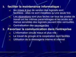 3.   faciliter la maintenance informatique :
      a)   les mises à jour de version des logiciels sont
           facilitées : elles ne sont installées qu’une seule fois
      b)   Les réparations sont plus faciles car tous les postes de
           travail ont les mêmes paramétrages et les accès aux
           menus sensibles des logiciels peuvent être verrouillés.
      c)   Centralisation des sauvegardes
3.   Favoriser la communication dans l’entreprise
      a)   L’information circule mieux et plus vite :
      b)   Le travail de groupe et la coopération sont facilités
      c)   Utilisation de la messagerie interne et internet




     19/02/13                                     12
 