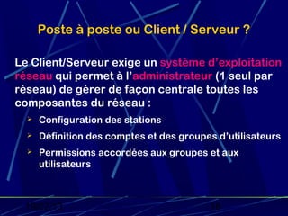 Poste à poste ou Client / Serveur ?

Le Client/Serveur exige un système d’exploitation
réseau qui permet à l’administrateur (1 seul par
réseau) de gérer de façon centrale toutes les
composantes du réseau :
     Configuration des stations
     Définition des comptes et des groupes d’utilisateurs
     Permissions accordées aux groupes et aux
      utilisateurs



 19/02/13                                 18
 