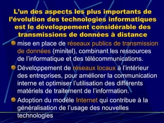 L’un des aspects les plus importants de
l’évolution des technologies informatiques
  est le développement considérable des
    transmissions de données à distance
   mise en place de réseaux publics de transmission
   de données (minitel), combinant les ressources
   de l’informatique et des télécommunications.
   Développement de réseaux locaux à l’intérieur
   des entreprises, pour améliorer la communication
   interne et optimiser l’utilisation des différents
   matériels de traitement de l’information.
   Adoption du modèle Internet qui contribue à la
   généralisation de l’usage des nouvelles
   technologies
  19/02/13                                 2
 