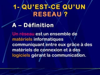 1- QU’EST-CE QU’UN
       RESEAU ?
  A – Définition
  Un réseau est un ensemble de
  matériels informatiques
  communiquant entre eux grâce à des
  matériels de connexion et à des
  logiciels gérant la communication.


19/02/13                   3
 
