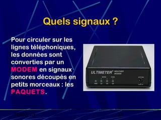 Quels signaux ?
Pour circuler sur les
lignes téléphoniques,
les données sont
converties par un
MODEM en signaux
sonores découpés en
petits morceaux : les
PAQUETS.


 19/02/13                 31
 