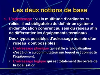 Les deux notions de base
1. L'adressage : vu la multitude d‘ordinateurs
  reliés, il est obligatoire de définir un système
  d'identification cohérent au sein du réseau afin
  de différentier les équipements terminaux.
  Deux types possibles d'adressage au sein d'un
     réseau dont possibles :
     L’adressage physique qui est lié à la localisation
      c'est à dire au commutateur sur lequel est connecté
      l'équipement.
     L’adressage logique qui est totalement décorrélé de
      la localisation
  19/02/13                                36
 