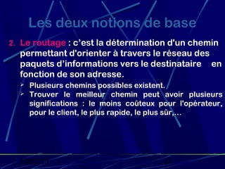 Les deux notions de base
2. Le routage : c’est la détermination d'un chemin
  permettant d'orienter à travers le réseau des
  paquets d’informations vers le destinataire en
  fonction de son adresse.
     Plusieurs chemins possibles existent.
     Trouver le meilleur chemin peut avoir plusieurs
      significations : le moins coûteux pour l'opérateur,
      pour le client, le plus rapide, le plus sûr,…




  19/02/13                               37
 
