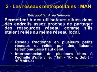 2 - Les réseaux métropolitains : MAN
            Metropolitan Area Network
Permettent à des utilisateurs situés dans
des endroits assez proches de partager
des ressources réseau comme s’ils
étaient reliés au même réseau local.

     Réseau fractionné en plusieurs petits
      réseaux et reliés par des liaisons
      téléphoniques à haut débit
     interconnexion de plusieurs sites à
      l'échelle d'une ville. (1km - 10km, débit ≈
      10Mbits/s)

 19/02/13                               6
 