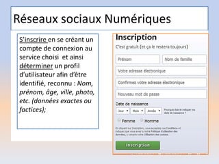 Réseaux sociaux Numériques
S’inscrire en se créant un
compte de connexion au
service choisi et ainsi
déterminer un profil
d’utilisateur afin d’être
identifié, reconnu : Nom,
prénom, âge, ville, photo,
etc. (données exactes ou
factices);
 