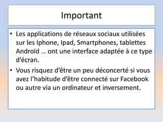 Important
• Les applications de réseaux sociaux utilisées
sur les Iphone, Ipad, Smartphones, tablettes
Androïd … ont une interface adaptée à ce type
d’écran.
• Vous risquez d’être un peu déconcerté si vous
avez l’habitude d’être connecté sur Facebook
ou autre via un ordinateur et inversement.
 