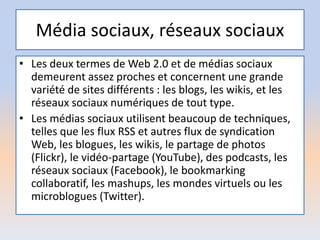 Média sociaux, réseaux sociaux
• Les deux termes de Web 2.0 et de médias sociaux
demeurent assez proches et concernent une grande
variété de sites différents : les blogs, les wikis, et les
réseaux sociaux numériques de tout type.
• Les médias sociaux utilisent beaucoup de techniques,
telles que les flux RSS et autres flux de syndication
Web, les blogues, les wikis, le partage de photos
(Flickr), le vidéo-partage (YouTube), des podcasts, les
réseaux sociaux (Facebook), le bookmarking
collaboratif, les mashups, les mondes virtuels ou les
microblogues (Twitter).
 