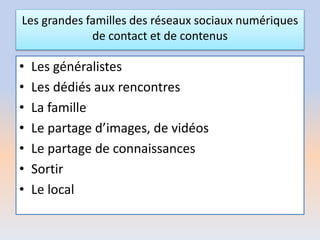 Les grandes familles des réseaux sociaux numériques
de contact et de contenus
• Les généralistes
• Les dédiés aux rencontres
• La famille
• Le partage d’images, de vidéos
• Le partage de connaissances
• Sortir
• Le local
 