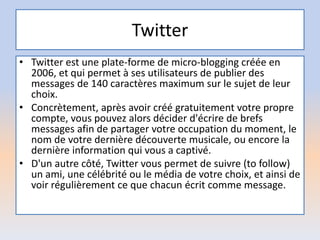 Twitter
• Twitter est une plate-forme de micro-blogging créée en
2006, et qui permet à ses utilisateurs de publier des
messages de 140 caractères maximum sur le sujet de leur
choix.
• Concrètement, après avoir créé gratuitement votre propre
compte, vous pouvez alors décider d'écrire de brefs
messages afin de partager votre occupation du moment, le
nom de votre dernière découverte musicale, ou encore la
dernière information qui vous a captivé.
• D'un autre côté, Twitter vous permet de suivre (to follow)
un ami, une célébrité ou le média de votre choix, et ainsi de
voir régulièrement ce que chacun écrit comme message.
 