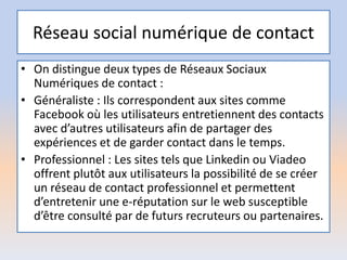 Réseau social numérique de contact
• On distingue deux types de Réseaux Sociaux
Numériques de contact :
• Généraliste : Ils correspondent aux sites comme
Facebook où les utilisateurs entretiennent des contacts
avec d’autres utilisateurs afin de partager des
expériences et de garder contact dans le temps.
• Professionnel : Les sites tels que Linkedin ou Viadeo
offrent plutôt aux utilisateurs la possibilité de se créer
un réseau de contact professionnel et permettent
d’entretenir une e-réputation sur le web susceptible
d’être consulté par de futurs recruteurs ou partenaires.
 