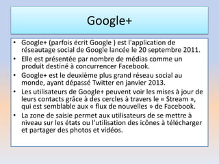 Google+
• Google+ (parfois écrit Google ) est l'application de
réseautage social de Google lancée le 20 septembre 2011.
• Elle est présentée par nombre de médias comme un
produit destiné à concurrencer Facebook.
• Google+ est le deuxième plus grand réseau social au
monde, ayant dépassé Twitter en janvier 2013.
• Les utilisateurs de Google+ peuvent voir les mises à jour de
leurs contacts grâce à des cercles à travers le « Stream »,
qui est semblable aux « flux de nouvelles » de Facebook.
• La zone de saisie permet aux utilisateurs de se mettre à
niveau sur les états ou l'utilisation des icônes à télécharger
et partager des photos et vidéos.
 