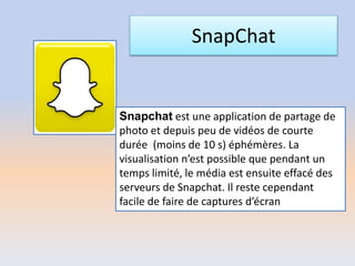 SnapChat
Snapchat est une application de partage de
photo et depuis peu de vidéos de courte
durée (moins de 10 s) éphémères. La
visualisation n’est possible que pendant un
temps limité, le média est ensuite effacé des
serveurs de Snapchat. Il reste cependant
facile de faire de captures d’écran
 
