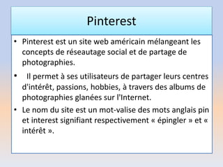 Pinterest
• Pinterest est un site web américain mélangeant les
concepts de réseautage social et de partage de
photographies.
• Il permet à ses utilisateurs de partager leurs centres
d'intérêt, passions, hobbies, à travers des albums de
photographies glanées sur l'Internet.
• Le nom du site est un mot-valise des mots anglais pin
et interest signifiant respectivement « épingler » et «
intérêt ».
 
