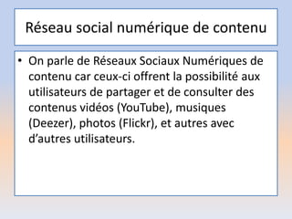 Réseau social numérique de contenu
• On parle de Réseaux Sociaux Numériques de
contenu car ceux-ci offrent la possibilité aux
utilisateurs de partager et de consulter des
contenus vidéos (YouTube), musiques
(Deezer), photos (Flickr), et autres avec
d’autres utilisateurs.
 