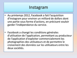 Instagram
• Au printemps 2012, Facebook a fait l'acquisition
d'Instagram pour environ un milliard de dollars dont
une partie sous forme d'actions, en précisant vouloir
garder l'indépendance du service.
• Facebook a changé les conditions générales
d'utilisation de l'application, permettant au producteur
de l’application d'exploiter commercialement les
photographies des utilisateurs et de permettre le
croisement des données sur les utilisateurs entre les
deux sociétés.
 