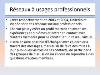 Réseaux à usages professionnels
• Créés respectivement en 2003 et 2004, LinkedIn et
Viadéo sont des réseaux sociaux professionnels.
• Chacun peut y créer un profil mettant en avant ses
expériences et diplômes et entrer en contact avec
d’autres membres pour se constituer un réseau virtuel.
• Il sera ensuite possible d’échanger avec ce dernier à
travers des messages, mais aussi de faire des mises à
jour publiques visibles de ses contacts, de participer à
des groupes de discussion ou encore de répondre à des
questions d’autres membres.
 