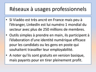 Réseaux à usages professionnels
• Si Viadéo est très ancré en France mais peu à
l’étranger, LinkedIn est lui numéro 1 mondial du
secteur avec plus de 250 millions de membres.
• Outils simples à prendre en main, ils participent à
l’élaboration d’une identité numérique efficace
pour les candidats ou les gens en poste qui
souhaitent travailler leur employabilité.
• A noter qu’ils sont gratuits en version basique,
mais payants pour en tirer pleinement profit.
 